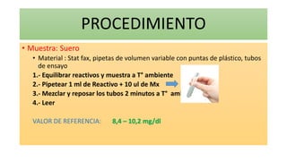 PROCEDIMIENTO
• Muestra: Suero
• Material : Stat fax, pipetas de volumen variable con puntas de plástico, tubos
de ensayo
1.- Equilibrar reactivos y muestra a T° ambiente
2.- Pipetear 1 ml de Reactivo + 10 ul de Mx
3.- Mezclar y reposar los tubos 2 minutos a T° amb
4.- Leer
VALOR DE REFERENCIA: 8,4 – 10,2 mg/dl
 