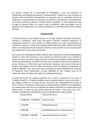 Un estudio reciente de la Universidad de Nottingham, y que fue publicado en
"Biochemical and Biophysical Research Communications" sugiere que esta sustancia es
efectiva como tratamiento anticanceroso, se menciona que los vaniloides, familia de
moléculas a la que pertenece la capsaicina, se adhieren a las proteínas en la mitocondria
de la célula cancerosa y genera su muerte celular o apoptosis, lo más importante es que
se logra sin generar daño a las células sanas circundantes, todo esto debido a que la
bioquímica de la mitocondria en la células cancerosas es muy diferente de la de las células
normales.
Escala Esvoville
La Escala Scoville es una medida de picor en los ajíes (también conocidos como chiles,
morrones o pimientos). Estas frutas del genero Capsicum contienen Capsaicina, un
componente químico el cual estimula el receptor térmico en la piel, especialmente las
membranas mucosas. El número de unidades Scoville (SHU) (del inglés Scoville heat units)
indica la cantidad presente de Capsaicina. Muchas salsas picantes usan la escala Scoville
para publicitarse en los centros comerciales.
Esta escala fue nombrada por Wilbur Scoville, quien desarrolló El Examen Organoléptico
Scoville en 1912. Éste consiste en una solución con extracto de chile, que es diluida un
número de veces en azúcar y agua hasta que el picante ya no puede ser detectado por un
comité de examinadores; el número de veces que es diluido el extracto da el grado en la
escala. Entonces un chile dulce, que no contiene Capsaicina, tiene cero en la escala de
Scoville. Sin embargo entre los chiles más picantes como el habanero, encontramos un
grado de 300.000 o más. Esto indica que el extracto fue diluido 300.000 veces antes que
la Capsaicina fuese indetectable. La gran debilidad de este método recae en su
imprecisión, pues la prueba está sujeta a la subjetividad humana.
El grado de picante de cualquier pimienta, tal y como se muestran en la escala en
"unidades Scoville," es imprecisa, debido a que las propias especies tienen variaciones —
que pueden cambiar en un factor de 10 o incluso de más—dependiendo del cultivo, el
clima o incluso el terreno de cultivo (esto es especialmente verdadero en los habaneros).
Las imprecisiones descritas en los métodos de medida contribuyen a la imprecisión de los
valores (Esto lo saben los que comen pimientos de Padrón: "Unos pican otros no") .
Cuando se interpreta un cociente de la escala se debería tener esto en mente.
Rango Scoville Tipo de Chile oh aji
15.000.000 - 16.000.000 Capsaicina pura
9.100.000 Nordihydrocapsaicin
8.600.000 Homodihydrocapsaicin y homocapsaicin
2.000.000 - 5.000.000 aerosol de pimienta de la policía
 