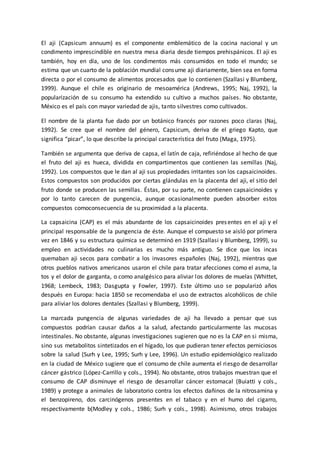 El aji (Capsicum annuum) es el componente emblemático de la cocina nacional y un
condimento imprescindible en nuestra mesa diaria desde tiempos prehispánicos. El aji es
también, hoy en día, uno de los condimentos más consumidos en todo el mundo; se
estima que un cuarto de la población mundial consume aji diariamente, bien sea en forma
directa o por el consumo de alimentos procesados que lo contienen (Szallasi y Blumberg,
1999). Aunque el chile es originario de mesoamérica (Andrews, 1995; Naj, 1992), la
popularización de su consumo ha extendido su cultivo a muchos países. No obstante,
México es el país con mayor variedad de ajis, tanto silvestres como cultivados.
El nombre de la planta fue dado por un botánico francés por razones poco claras (Naj,
1992). Se cree que el nombre del género, Capsicum, deriva de el griego Kapto, que
significa “picar”, lo que describe la principal característica del fruto (Maga, 1975).
También se argumenta que deriva de capsa, el latín de caja, refiriéndose al hecho de que
el fruto del aji es hueca, dividida en compartimentos que contienen las semillas (Naj,
1992). Los compuestos que le dan al aji sus propiedades irritantes son los capsaicinoides.
Estos compuestos son producidos por ciertas glándulas en la placenta del aji, el sitio del
fruto donde se producen las semillas. Éstas, por su parte, no contienen capsaicinoides y
por lo tanto carecen de pungencia, aunque ocasionalmente pueden absorber estos
compuestos comoconsecuencia de su proximidad a la placenta.
La capsaicina (CAP) es el más abundante de los capsaicinoides presentes en el aji y el
principal responsable de la pungencia de éste. Aunque el compuesto se aisló por primera
vez en 1846 y su estructura química se determinó en 1919 (Szallasi y Blumberg, 1999), su
empleo en actividades no culinarias es mucho más antiguo. Se dice que los incas
quemaban aji secos para combatir a los invasores españoles (Naj, 1992), mientras que
otros pueblos nativos americanos usaron el chile para tratar afecciones como el asma, la
tos y el dolor de garganta, o como analgésico para aliviar los dolores de muelas (Whittet,
1968; Lembeck, 1983; Dasgupta y Fowler, 1997). Este último uso se popularizó años
después en Europa: hacia 1850 se recomendaba el uso de extractos alcohólicos de chile
para aliviar los dolores dentales (Szallasi y Blumberg, 1999).
La marcada pungencia de algunas variedades de aji ha llevado a pensar que sus
compuestos podrían causar daños a la salud, afectando particularmente las mucosas
intestinales. No obstante, algunas investigaciones sugieren que no es la CAP en si misma,
sino sus metabolitos sintetizados en el hígado, los que pudieran tener efectos perniciosos
sobre la salud (Surh y Lee, 1995; Surh y Lee, 1996). Un estudio epidemiológico realizado
en la ciudad de México sugiere que el consumo de chile aumenta el riesgo de desarrollar
cáncer gástrico (López-Carrillo y cols., 1994). No obstante, otros trabajos muestran que el
consumo de CAP disminuye el riesgo de desarrollar cáncer estomacal (Buiatti y cols.,
1989) y protege a animales de laboratorio contra los efectos dañinos de la nitrosamina y
el benzopireno, dos carcinógenos presentes en el tabaco y en el humo del cigarro,
respectivamente b(Modley y cols., 1986; Surh y cols., 1998). Asimismo, otros trabajos
 