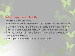 Determinants of Health
❖ Health is a multifactorial
❖ The factors which determine the health of an individual
are many, some are inside the body ( genetic/ intrinsic)
and some are outside the body ( environmental factors)
❖ The interaction of these factors may either promote or
deteriorate the health.
❖ The important determinants of health are,
 