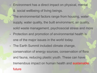 • Environment has a direct impact on physical, mental
& social wellbeing of living beings.
• The environmental factors range from housing, water
supply, water quality, the built environment, air quality,
solid waste management, psychosocial stress and more
• Protection and promotion of environmental health is
one of the major issues in the world today.
• The Earth Summit included climate change,
conservation of energy sources, conservation of flora
and fauna, reducing plastic youth. These can have
tremendous impact on human health and sustainable
future
 