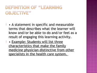  • A statement in specific and measurable 
terms that describes what the learner will 
know and/or be able to do and/or feel as a 
result of engaging this learning activity. 
 • Example: Students will list three 
characteristics that make the family 
medicine physician distinctive from other 
specialists in the health care system. 
 