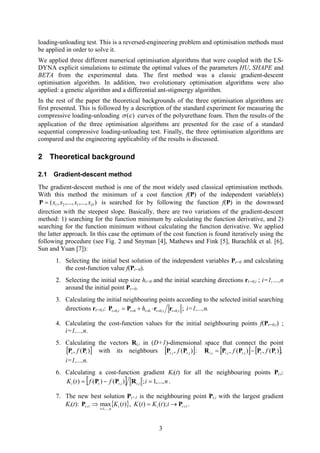 loading-unloading test. This is a reversed-engineering problem and optimisation methods must
be applied in order to solve it.
We applied three different numerical optimisation algorithms that were coupled with the LS-
DYNA explicit simulations to estimate the optimal values of the parameters HU, SHAPE and
BETA from the experimental data. The first method was a classic gradient-descent
optimisation algorithm. In addition, two evolutionary optimisation algorithms were also
applied: a genetic algorithm and a differential ant-stigmergy algorithm.
In the rest of the paper the theoretical backgrounds of the three optimisation algorithms are
first presented. This is followed by a description of the standard experiment for measuring the
compressive loading-unloading ( )σ ε curves of the polyurethane foam. Then the results of the
application of the three optimisation algorithms are presented for the case of a standard
sequential compressive loading-unloading test. Finally, the three optimisation algorithms are
compared and the engineering applicability of the results is discussed.
2 Theoretical background
2.1 Gradient-descent method
The gradient-descent method is one of the most widely used classical optimisation methods.
With this method the minimum of a cost function f(P) of the independent variable(s)
is searched for by following the function f(P) in the downward
direction with the steepest slope. Basically, there are two variations of the gradient-descent
method: 1) searching for the function minimum by calculating the function derivative, and 2)
searching for the function minimum without calculating the function derivative. We applied
the latter approach. In this case the optimum of the cost function is found iteratively using the
following procedure (see
),...,,...,,( 21 Dl xxxx=P
Fig. 2 and Snyman [4], Mathews and Fink [5], Burachlik et al. [6],
Sun and Yuan [7]):
1. Selecting the initial best solution of the independent variables Pt=0 and calculating
the cost-function value f(Pt=0).
2. Selecting the initial step size ht=0 and the initial searching directions rt=0,i ; i=1,…,n
around the initial point Pt=0.
3. Calculating the initial neighbouring points according to the selected initial searching
directions rt=0,i: ;,0,000,0 ititttit h ===== ⋅+= rrPP i=1,...,n.
4. Calculating the cost-function values for the initial neighbouring points f(Pt=0,i) ;
i=1,...,n.
5. Calculating the vectors Rt,i in (D+1)-dimensional space that connect the point
with its neighbours[ )(, tt f PP ] [ ])(, ,, itit f PP : [ ] [ ];)(,)(, ,,, ttititit ff PPPPR −=
i=1,...,n.
6. Calculating a cost-function gradient Ki(t) for all the neighbouring points Pt,i:
[ ] nifftK ititti ,...,1;)()()( ,, =−= RPP .
7. The new best solution Pt+1 is the neighbouring point Pt,i with the largest gradient
Ki(t): ,{ })(max
,...,1
1 tKi
ni
t
=
+ ⇒P 1);()( +→= ti itKtK P .
3
 