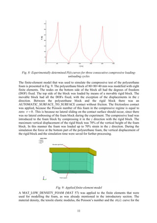 Fig. 8: Experimentally determined F(t) curves for three consecutive compressive loading-
unloading cycles
The finite-element model that was used to simulate the compressive test of the polyurethane
foam is presented in Fig. 9. The polyurethane block of 80×80×40 mm was modelled with eight
finite elements. The nodes on the bottom side of the block all had the degrees of freedom
(DOF) fixed. The top side of the block was loaded by means of a movable rigid block. The
movable block had all the DOFs fixed, with the exception of the displacements in the z
direction. Between the polyurethane block and the rigid block there was an
AUTOMATIC_SURFACE_TO_SURFACE contact without friction. The frictionless contact
was applied, because the Poisson number of this foam in the compressive regime is equal to
zero: 0=ν . This is because no lateral sliding on the contact surface should occur, since there
was no lateral embossing of the foam block during the experiment. The compressive load was
introduced to the foam block by compressing it in the z direction with the rigid block. The
maximum vertical displacement of the rigid block was 70% of the vertical height of the foam
block. In this manner the foam was loaded up to 70% strain in the z direction. During the
simulation the force at the bottom part of the polyurethane foam, the vertical displacement of
the rigid block and the simulation time were saved for further processing.
Fig. 9: Applied finite-element model
A MAT_LOW_DENSITY_FOAM (MAT 57) was applied to the finite elements that were
used for modelling the foam, as was already mentioned in the introductory section. The
material density, the tensile elastic modulus, the Poisson’s number and the ( )σ ε curve for the
11
 