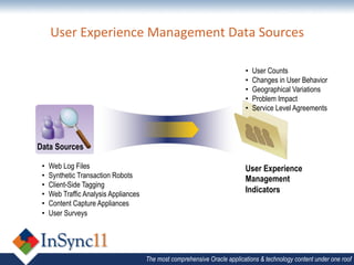 User	
  Experience	
  Management	
  Data	
  Sources	
  
                                                  	
  
                                                                             •    User Counts
                                                                             •    Changes in User Behavior
                                                                             •    Geographical Variations
                                                                             •    Problem Impact
                                                                             •    Service Level Agreements



Data Sources

 •    Web Log Files                                                          User Experience
 •    Synthetic Transaction Robots                                           Management
 •    Client-Side Tagging
 •    Web Traffic Analysis Appliances
                                                                             Indicators
 •    Content Capture Appliances
 •    User Surveys




                                        The most comprehensive Oracle applications & technology content under one roof
 