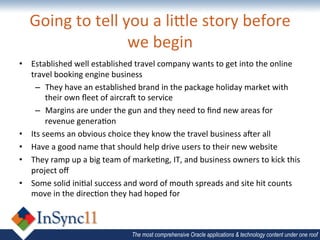 Going	
  to	
  tell	
  you	
  a	
  li<le	
  story	
  before	
  
                            we	
  begin	
  
•  Established	
  well	
  established	
  travel	
  company	
  wants	
  to	
  get	
  into	
  the	
  online	
  
   travel	
  booking	
  engine	
  business	
  
     –  They	
  have	
  an	
  established	
  brand	
  in	
  the	
  package	
  holiday	
  market	
  with	
  
           their	
  own	
  ﬂeet	
  of	
  aircra9	
  to	
  service	
  
     –  Margins	
  are	
  under	
  the	
  gun	
  and	
  they	
  need	
  to	
  ﬁnd	
  new	
  areas	
  for	
  
           revenue	
  genera&on	
  
•  Its	
  seems	
  an	
  obvious	
  choice	
  they	
  know	
  the	
  travel	
  business	
  a9er	
  all	
  
•  Have	
  a	
  good	
  name	
  that	
  should	
  help	
  drive	
  users	
  to	
  their	
  new	
  website	
  
•  They	
  ramp	
  up	
  a	
  big	
  team	
  of	
  marke&ng,	
  IT,	
  and	
  business	
  owners	
  to	
  kick	
  this	
  
   project	
  oﬀ	
  
•  Some	
  solid	
  ini&al	
  success	
  and	
  word	
  of	
  mouth	
  spreads	
  and	
  site	
  hit	
  counts	
  
   move	
  in	
  the	
  direc&on	
  they	
  had	
  hoped	
  for	
  	
  



                                                The most comprehensive Oracle applications & technology content under one roof
 