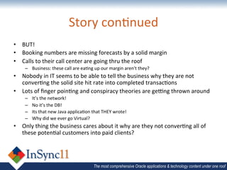 Story	
  con&nued	
  
•  BUT!	
  
•  Booking	
  numbers	
  are	
  missing	
  forecasts	
  by	
  a	
  solid	
  margin	
  
•  Calls	
  to	
  their	
  call	
  center	
  are	
  going	
  thru	
  the	
  roof	
  
      –  Business:	
  these	
  call	
  are	
  ea&ng	
  up	
  our	
  margin	
  aren't	
  they?	
  
•  Nobody	
  in	
  IT	
  seems	
  to	
  be	
  able	
  to	
  tell	
  the	
  business	
  why	
  they	
  are	
  not	
  
   conver&ng	
  the	
  solid	
  site	
  hit	
  rate	
  into	
  completed	
  transac&ons	
  
•  Lots	
  of	
  ﬁnger	
  poin&ng	
  and	
  conspiracy	
  theories	
  are	
  geSng	
  thrown	
  around	
  
      –    It’s	
  the	
  network!	
  
      –    No	
  it’s	
  the	
  DB!	
  
      –    Its	
  that	
  new	
  Java	
  applica&on	
  that	
  THEY	
  wrote!	
  
      –    Why	
  did	
  we	
  ever	
  go	
  Virtual?	
  
•  Only	
  thing	
  the	
  business	
  cares	
  about	
  it	
  why	
  are	
  they	
  not	
  conver&ng	
  all	
  of	
  
   these	
  poten&al	
  customers	
  into	
  paid	
  clients?	
  




                                                        The most comprehensive Oracle applications & technology content under one roof
 