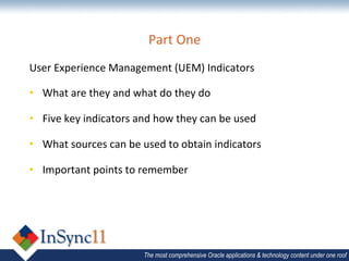 Part	
  One	
  
User	
  Experience	
  Management	
  (UEM)	
  Indicators	
  

•  What	
  are	
  they	
  and	
  what	
  do	
  they	
  do	
  

•  Five	
  key	
  indicators	
  and	
  how	
  they	
  can	
  be	
  used	
  

•  What	
  sources	
  can	
  be	
  used	
  to	
  obtain	
  indicators	
  

•  Important	
  points	
  to	
  remember	
  




                                      The most comprehensive Oracle applications & technology content under one roof
 