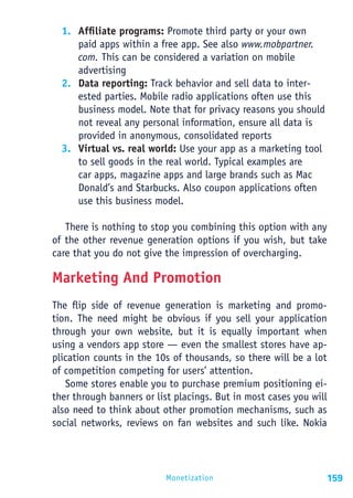 1. Affiliate programs: Promote third party or your own
     paid apps within a free app. See also www.mobpartner.
     com. This can be considered a variation on mobile
     advertising
  2. Data reporting: Track behavior and sell data to inter-
     ested parties. Mobile radio applications often use this
     business model. Note that for privacy reasons you should
     not reveal any personal information, ensure all data is
     provided in anonymous, consolidated reports
  3. Virtual vs. real world: Use your app as a marketing tool
     to sell goods in the real world. Typical examples are
     car apps, magazine apps and large brands such as Mac
     Donald’s and Starbucks. Also coupon applications often
     use this business model.

   There is nothing to stop you combining this option with any
of the other revenue generation options if you wish, but take
care that you do not give the impression of overcharging.

Marketing And Promotion
The flip side of revenue generation is marketing and promo-
tion. The need might be obvious if you sell your application
through your own website, but it is equally important when
using a vendors app store — even the smallest stores have ap-
plication counts in the 10s of thousands, so there will be a lot
of competition competing for users’ attention.
   Some stores enable you to purchase premium positioning ei-
ther through banners or list placings. But in most cases you will
also need to think about other promotion mechanisms, such as
social networks, reviews on fan websites and such like. Nokia




                          Monetization                          159
 