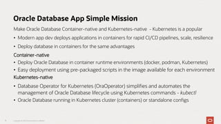 Make Oracle Database Container-native and Kubernetes-native - Kubernetes is a popular
• Modern app dev deploys applications in containers for rapid CI/CD pipelines, scale, resilience
• Deploy database in containers for the same advantages
Container-native
• Deploy Oracle Database in container runtime environments (docker, podman, Kubernetes)
• Easy deployment using pre-packaged scripts in the image available for each environment
Kubernetes-native
• Database Operator for Kubernetes (OraOperator) simplifies and automates the
management of Oracle Database lifecycle using Kubernetes commands - kubectl
• Oracle Database running in Kubernetes cluster (containers) or standalone configs
11 Copyright © 2023 Oracle and/or its affiliates
Oracle Database App Simple Mission
 