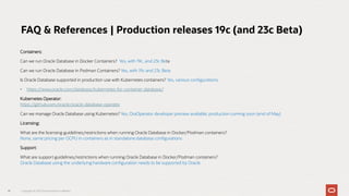 Containers:
Can we run Oracle Database in Docker Containers? Yes, with 19c, and 23c Beta
Can we run Oracle Database in Podman Containers? Yes, with 19c and 23c Beta
Is Oracle Database supported in production use with Kubernetes containers? Yes, various configurations
• https://www.oracle.com/database/kubernetes-for-container-database/
Kubernetes Operator:
https://github.com/oracle/oracle-database-operator
Can we manage Oracle Database using Kubernetes? Yes, OraOperator developer preview available; production coming soon (end of May)
Licensing:
What are the licensing guidelines/restrictions when running Oracle Database in Docker/Podman containers?
None, same pricing per OCPU in containers as in standalone database configurations
Support:
What are support guidelines/restrictions when running Oracle Database in Docker/Podman containers?
Oracle Database using the underlying hardware configuration needs to be supported by Oracle
41
FAQ & References | Production releases 19c (and 23c Beta)
Copyright © 2023 Oracle and/or its affiliates
 