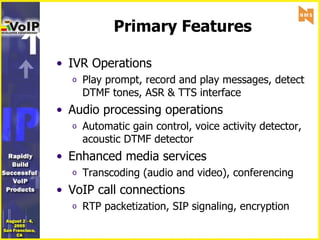 Primary Features IVR Operations Play prompt, record and play messages, detect DTMF tones, ASR & TTS interface Audio processing operations Automatic gain control, voice activity detector, acoustic DTMF detector Enhanced media services Transcoding (audio and video), conferencing VoIP call connections RTP packetization, SIP signaling, encryption 