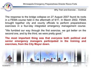 CCG©2013
The response to the bridge collapse on 27 August 2007 found its roots
in a FEMA course held in the aftermath of 9/11. In March 2002, FEMA
brought together city and county officials to perform preparedness
exercises in a four-day integrated emergency management course.
"We fumbled our way through the first exercise, we got better on the
second one, and by the third, we were pretty good.”
The most important thing was that everyone both political and
senior emergency managers participated in the training and
exercises, from the City Mayor down.
Why Train and Exercise… Continue
Minneapolis Emergency Preparedness Director Rocco Forte
4/9/2014 12
 