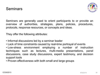 CCG©2013
Seminars are generally used to orient participants to or provide an
overview of authorities, strategies, plans, policies, procedures,
protocols, response resources, or concepts and ideas.
They offer the following attributes:
• Informal discussions led by a seminar leader
• Lack of time constraints caused by real-time portrayal of events
• Low-stress environment employing a number of instruction
techniques such as lectures, multi-media presentations, panel
discussions, case study discussions, expert testimony, and decision
support tools
• Proven effectiveness with both small and large groups
Seminars
4/9/2014 38
 