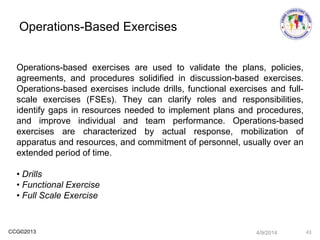 CCG©2013
Operations-based exercises are used to validate the plans, policies,
agreements, and procedures solidified in discussion-based exercises.
Operations-based exercises include drills, functional exercises and full-
scale exercises (FSEs). They can clarify roles and responsibilities,
identify gaps in resources needed to implement plans and procedures,
and improve individual and team performance. Operations-based
exercises are characterized by actual response, mobilization of
apparatus and resources, and commitment of personnel, usually over an
extended period of time.
• Drills
• Functional Exercise
• Full Scale Exercise
Operations-Based Exercises
4/9/2014 43
 