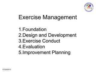 CCG©2013
Exercise Management
1.Foundation
2.Design and Development
3.Exercise Conduct
4.Evaluation
5.Improvement Planning
 