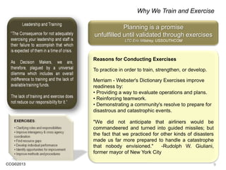 CCG©2013
Why We Train and Exercise
Reasons for Conducting Exercises
To practice in order to train, strengthen, or develop.
Merriam - Webster's Dictionary Exercises improve
readiness by:
• Providing a way to evaluate operations and plans.
• Reinforcing teamwork.
• Demonstrating a community's resolve to prepare for
disastrous and catastrophic events.
"We did not anticipate that airliners would be
commandeered and turned into guided missiles; but
the fact that we practiced for other kinds of disasters
made us far more prepared to handle a catastrophe
that nobody envisioned." -Rudolph W. Giuliani,
former mayor of New York City
Planning is a promise
unfulfilled until validated through exercises
LTC Eric Milstrey, USSOUTHCOM
9
 