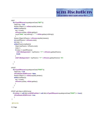 Object​ ​key​ ​​=​​ ​​null​;
Iterator​<​Object​>​​ ​it​ ​​=​​ ​mData​.​keySet​().​iterator​();
while​(​it​.​hasNext​()){
key​ ​​=​​ ​it​.​next​();
mParams​.​put​(​key​,​​ ​mData​.​get​(​key​));
Log​.​d​(​"Data"​,​​ ​key​.​toString​()​​ ​​+​​ ​​"​ ​"​​ ​​+
mData​.​get​(​key​).​toString​());
}
Iterator​<​Object​>​itParams​ ​​=​​ ​mParams​.​keySet​().​iterator​();
int​​ ​sizeOfParams​ ​​=​​ ​mParams​.​size​();
int​​ ​index​ ​​=​​ ​​0​;
while​(​itParams​.​hasNext​()){
Object​ ​keyParams​ ​​=​​ ​itParams​.​next​();
index​++;
if​​ ​​(​index​ ​​==​​ ​sizeOfParams​){
mStrToBeAppended​+=​​ ​​ ​keyParams​ ​​+​​ ​​"="​​ ​​+
mParams​.​get​(​keyParams​);
break​;
}
mStrToBeAppended​+=​​ ​​ ​keyParams​ ​​+​​ ​​"="​​ ​​+
mParams​.​get​(​keyParams​)+​​ ​​"&"​;
}
//add​ ​the​ ​last​ ​parameter​ ​without​ ​the​ ​"&"
//mStrToBeAppended+=​ ​"?"​ ​+​ ​key​ ​+​ ​"="​ ​+​ ​mParams.get(key);
}​​ ​​//GET​ ​ENDS
if​(​mTypeOfRequest​.​equalsIgnoreCase​(​"POST"​)){
Object​ ​key​ ​​=​​ ​​null​;
isPostDataInJSONFormat​ ​​=​​ ​​false​;
Iterator​<​Object​>​​ ​it​ ​​=​​ ​mData​.​keySet​().​iterator​();
while​(​it​.​hasNext​()){
key​ ​​=​​ ​it​.​next​();
mParams​.​put​(​key​,​​ ​mData​.​get​(​key​));
//mPostDataList.add(new
BasicNameValuePair(String(key),new​ ​String(mData.get(key)));
}
}
}
if​​ ​​((​mData​ ​​==​​ ​​null​)​​ ​​&&​​ ​​(​JSONStringData​ ​​!=​​ ​​null​)​​ ​​&&
(​mTypeOfRequest​.​equalsIgnoreCase​(​"POST"​)​​ ​​==​​ ​​true​)){
isPostDataInJSONFormat​ ​​=​​ ​​true​;
}
}
@Override
protected​​ ​String​ ​​doInBackground​(​String​...​​ ​baseUrls​)​​ ​​{
//android.os.Debug.waitForDebugger();
 