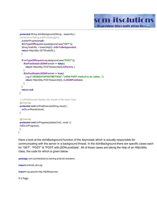 publishProgress​(​null​);
if​(​mTypeOfRequest​.​equalsIgnoreCase​(​"GET"​)){
String​ ​finalURL​ ​​=​​ ​baseUrls​[​0​]+​​ ​mStrToBeAppended​;
return​​ ​HttpUtility​.​GET​(​finalURL​);
}
if​​ ​​(​mTypeOfRequest​.​equalsIgnoreCase​(​"POST"​)​​ ​​){
if​(​isPostDataInJSONFormat​ ​​==​​ ​​false​​ ​​){
if​(​​ ​JSonAndData​ ​​==​​ ​​false​){
mParams​ ​​=​​ ​​null​;
}
Log​.​i​(​"NONJSONDATAPOSTMETHOd"​,​"Non-JSON​ ​POST​ ​method​ ​to
be​ ​called..."​);
return​​ ​HttpUtility​.​POST​(​baseUrls​[​0​],​mParams​ ​​);
}
if​(​isPostDataInJSONFormat​ ​​==​​ ​​true​){
Log​.​i​(​"JSONDATAPOSTMETHOd"​,​"JSON​ ​POST​ ​method​ ​to​ ​be
called..."​);
return​​ ​HttpUtility​.​POST​(​baseUrls​[​0​],​​ ​JSONStringData​);
}
}
if​​ ​​(​mTypeOfRequest​.​equalsIgnoreCase​(​"PUT"​)​​ ​​){
if​(​isPostDataInJSONFormat​ ​​==​​ ​​false​​ ​​){
if​(​​ ​JSonAndData​ ​​==​​ ​​false​){
mParams​ ​​=​​ ​​null​;
}
Log​.​i​(​"NONJSONDATAPUTMETHOd"​,​"Non-JSON​ ​PUT​ ​method​ ​to​ ​be
called..."​);
return​​ ​HttpUtility​.​PUT​(​baseUrls​[​0​],​mParams​ ​​);
}
if​(​isPostDataInJSONFormat​ ​​==​​ ​​true​){
Log​.​i​(​"JSONDATAPUTMETHOd"​,​"JSON​ ​PUT​ ​method​ ​to​ ​be
called..."​);
return​​ ​HttpUtility​.​PUT​(​baseUrls​[​0​],​​ ​JSONStringData​);
}
}
return​​ ​​null​;
}
//​ ​onPostExecute​ ​displays​ ​the​ ​results​ ​of​ ​the​ ​AsyncTask.
@Override
protected​​ ​​void​​ ​​onPostExecute​(​String​ ​result​)​​ ​​{
mCb​.​onResult​(​result​);
 