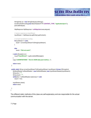 //​ ​convert​ ​inputstream​ ​to​ ​string
if​(​inputStream​ ​​!=​​ ​​null​){
result​ ​​=​​ ​convertInputStreamToString​(​inputStream​);
//inputStream.close();
}
else
result​ ​​=​​ ​​"Did​ ​not​ ​work!"​;
}
catch​​ ​​(​Exception​ ​e​)​​ ​​{
Log​.​d​(​"InputStream"​,​​ ​e​.​getLocalizedMessage​());
}
return​​ ​result​;
}
public​​ ​​static​​ ​String​ ​​POST​(​String​ ​url​,​​ ​String​ ​jsonString​){
​ ​​ ​​ ​​ ​​ ​​ ​​ ​InputStream​ ​inputStream​ ​​=​​ ​​null​;
​ ​​ ​​ ​​ ​​ ​​ ​​ ​String​ ​result​ ​​=​​ ​​""​;
​ ​​ ​​ ​​ ​​ ​​ ​​ ​​ ​Log​.​i​(​"JSONSTRINPUTDATA"​,​​ ​jsonString​ ​​);
​ ​​ ​​ ​​ ​​ ​​ ​​ ​​try​{
​ ​​ ​​ ​​ ​​ ​​ ​​ ​​ ​​ ​​ ​​ ​HttpPost​ ​post​ ​​=​​ ​​new​​ ​HttpPost​(​url​);
​ ​​ ​​ ​​ ​​ ​​ ​​ ​​ ​​ ​​ ​​ ​post​.​setHeader​(​"Content-type"​,​​ ​​"application/json"​);
​ ​​ ​​ ​​ ​​ ​​ ​​ ​​ ​​ ​​ ​​ ​​if​(​url​.​contains​(​"@"​)){
​ ​​ ​​ ​​ ​​ ​​ ​​ ​​ ​​ ​​ ​​ ​​ ​​ ​​ ​​ ​String​ ​auth​ ​​=​new​​ ​String​(​Base64​.​encode​((​​ ​SignupOrLogIn​.​strLogInId​​ ​​+
":"​​ ​​+​​ ​SignupOrLogIn​.​strPwd​).​getBytes​(),​Base64​.​URL_SAFE​|​Base64​.​NO_WRAP​));
​ ​​ ​​ ​​ ​​ ​​ ​​ ​​ ​​ ​​ ​​ ​​ ​​ ​​ ​​ ​post​.​addHeader​(​"Authorization"​,​​ ​​"Basic​ ​"​​ ​​+​​ ​auth​);
​ ​​ ​​ ​​ ​​ ​​ ​​ ​​ ​​ ​​ ​​ ​​}
​ ​​ ​​ ​​ ​​ ​​ ​​ ​​ ​​ ​​ ​​ ​​//StringEntity​ ​se​ ​=​ ​new​ ​StringEntity(obj.toString());
​ ​​ ​​ ​​ ​​ ​​ ​​ ​​ ​​ ​​ ​​ ​StringEntity​ ​se​ ​​=​​ ​​new​​ ​StringEntity​(​jsonString​);
​ ​​ ​​ ​​ ​​ ​​ ​​ ​​ ​​ ​​ ​​ ​​//se.setContentEncoding(new​ ​BasicHeader(HTTP.CONTENT_TYPE,
"application/json"));
​ ​​ ​​ ​​ ​​ ​​ ​​ ​​ ​​ ​​ ​​ ​post​.​setEntity​(​se​);
​ ​​ ​​ ​​ ​​ ​​ ​​ ​​ ​​ ​​ ​​ ​HttpResponse​ ​httpResponse​ ​​=​​ ​mHhttpclient​.​execute​(​post​);
​ ​​ ​​ ​​ ​​ ​​ ​​ ​​ ​​ ​​ ​​ ​​//​ ​receive​ ​response​ ​as​ ​inputStream
​ ​​ ​​ ​​ ​​ ​​ ​​ ​​ ​​ ​​ ​​ ​inputStream​ ​​=​​ ​httpResponse​.​getEntity​().​getContent​();
​ ​​ ​​ ​​ ​​ ​​ ​​ ​​ ​​ ​​ ​​ ​​//​ ​convert​ ​inputstream​ ​to​ ​string
​ ​​ ​​ ​​ ​​ ​​ ​​ ​​ ​​ ​​ ​​ ​​if​(​inputStream​ ​​!=​​ ​​null​){
​ ​​ ​​ ​​ ​​ ​​ ​​ ​​ ​​ ​​ ​​ ​​ ​​ ​​ ​​ ​result​ ​​=​​ ​convertInputStreamToString​(​inputStream​);
​ ​​ ​​ ​​ ​​ ​​ ​​ ​​ ​​ ​​ ​​ ​​}
 