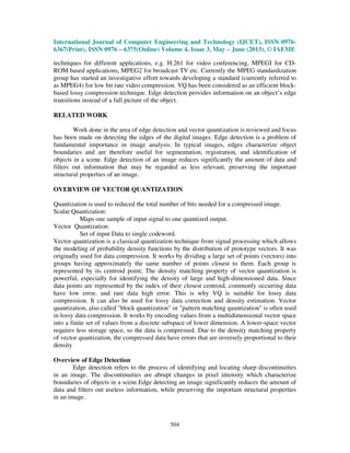 International Journal of Computer Engineering and Technology (IJCET), ISSN 0976-
6367(Print), ISSN 0976 – 6375(Online) Volume 4, Issue 3, May – June (2013), © IAEME
504
techniques for different applications, e.g. H.261 for video conferencing, MPEGI for CD-
ROM based applications, MPEG2 for broadcast TV etc. Currently the MPEG standardization
group has started an investigative effort towards developing a standard (currently referred to
as MPEG4) for low bit rate video compression. VQ has been considered as an efficient block-
based lossy compression technique. Edge detection provides information on an object’s edge
transitions instead of a full picture of the object.
RELATED WORK
Work done in the area of edge detection and vector quantization is reviewed and focus
has been made on detecting the edges of the digital images. Edge detection is a problem of
fundamental importance in image analysis. In typical images, edges characterize object
boundaries and are therefore useful for segmentation, registration, and identification of
objects in a scene. Edge detection of an image reduces significantly the amount of data and
filters out information that may be regarded as less relevant, preserving the important
structural properties of an image.
OVERVIEW OF VECTOR QUANTIZATION
Quantization is used to reduced the total number of bits needed for a compressed image.
Scalar Quantization:
Maps one sample of input signal to one quantized output.
Vector Quantization:
Set of input Data to single codeword.
Vector quantization is a classical quantization technique from signal processing which allows
the modeling of probability density functions by the distribution of prototype vectors. It was
originally used for data compression. It works by dividing a large set of points (vectors) into
groups having approximately the same number of points closest to them. Each group is
represented by its centroid point; The density matching property of vector quantization is
powerful, especially for identifying the density of large and high-dimensioned data. Since
data points are represented by the index of their closest centroid, commonly occurring data
have low error, and rare data high error. This is why VQ is suitable for lossy data
compression. It can also be used for lossy data correction and density estimation. Vector
quantization, also called "block quantization" or "pattern matching quantization" is often used
in lossy data compression. It works by encoding values from a multidimensional vector space
into a finite set of values from a discrete subspace of lower dimension. A lower-space vector
requires less storage space, so the data is compressed. Due to the density matching property
of vector quantization, the compressed data have errors that are inversely proportional to their
density
Overview of Edge Detection
Edge detection refers to the process of identifying and locating sharp discontinuities
in an image. The discontinuities are abrupt changes in pixel intensity which characterize
boundaries of objects in a scene.Edge detecting an image significantly reduces the amount of
data and filters out useless information, while preserving the important structural properties
in an image.
 