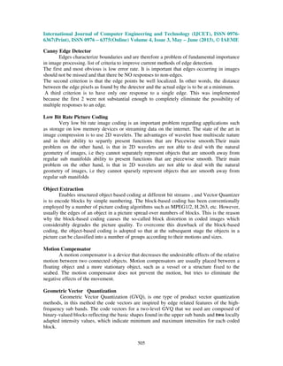 International Journal of Computer Engineering and Technology (IJCET), ISSN 0976-
6367(Print), ISSN 0976 – 6375(Online) Volume 4, Issue 3, May – June (2013), © IAEME
505
Canny Edge Detector
Edges characterize boundaries and are therefore a problem of fundamental importance
in image processing. list of criteria to improve current methods of edge detection.
The first and most obvious is low error rate. It is important that edges occurring in images
should not be missed and that there be NO responses to non-edges.
The second criterion is that the edge points be well localized. In other words, the distance
between the edge pixels as found by the detector and the actual edge is to be at a minimum.
A third criterion is to have only one response to a single edge. This was implemented
because the first 2 were not substantial enough to completely eliminate the possibility of
multiple responses to an edge.
Low Bit Rate Picture Coding
Very low bit rate image coding is an important problem regarding applications such
as storage on low memory devices or streaming data on the internet. The state of the art in
image compression is to use 2D wavelets. The advantages of wavelet base multiscale nature
and in their ability to separtly present functions that are Piecewise smooth.Their main
problem on the other hand, is that in 2D wavelets are not able to deal with the natural
geometry of images, i.e they cannot separately represent objects that are smooth away from
regular sub manifolds ability to present functions that are piecewise smooth. Their main
problem on the other hand, is that in 2D wavelets are not able to deal with the natural
geometry of images, i.e they cannot sparsely represent objects that are smooth away from
regular sub manifolds
Object Extraction
Enables structured object based coding at different bit streams , and Vector Quantizer
is to encode blocks by simple numbering. The block-based coding has been conventionally
employed by a number of picture coding algorithms such as MPEG1/2, H.263, etc. However,
usually the edges of an object in a picture spread over numbers of blocks. This is the reason
why the block-based coding causes the so-called block distortion in coded images which
considerably degrades the picture quality. To overcome this drawback of the block-based
coding, the object-based coding is adopted so that at the subsequent stage the objects in a
picture can be classified into a number of groups according to their motions and sizes.
Motion Compensator
A motion compensator is a device that decreases the undesirable effects of the relative
motion between two connected objects. Motion compensators are usually placed between a
floating object and a more stationary object, such as a vessel or a structure fixed to the
seabed. The motion compensator does not prevent the motion, but tries to eliminate the
negative effects of the movement.
Geometric Vector Quantization
Geometric Vector Quantization (GVQ), is one type of product vector quantization
methods, in this method the code vectors are inspired by edge related features of the high-
frequency sub bands. The code vectors for a two-level GVQ that we used are composed of
binary-valued blocks reflecting the basic shapes found in the upper sub bands and two locally
adapted intensity values, which indicate minimum and maximum intensities for each coded
block.
 