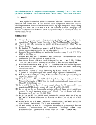 International Journal of Computer Engineering and Technology (IJCET), ISSN 0976-
6367(Print), ISSN 0976 – 6375(Online) Volume 4, Issue 3, May – June (2013), © IAEME
510
CONCLUSION
This paper contain Vector Quantization used for lossy data compression, lossy data
correction, and coding parts. it also measure image compression ratio with specified
extracting number of frame which have been selected by input image with image size by
generating text matrix in VHDL run at MATLAB command window. This paper also
describes an edge detection technique which recognize the edges of an image to show that
compression is perfect.
REFERENCES
[l] “A very low bit rate video coding system using adaptive region classified vector
quantization”, National Taiwan University, by Yee-Wen Chen and Mei-Juan chen.
[2] ”Low bit-rate video streaming for face to face teleconference”, by Zhen Wen and
Tomas Huang.
[3] F. Bartolini, V. Cappellini, A. Mecocci, and R. Vagheggi: “A segmentation-based
motion compensated scheme for low-bit video coding”.
[4] Journal of Information Hiding and Multimedia Signal Processing © 2010 ISSN 2073-
4212, by Zhe-Ming Ln
[5] Chanyul kim and Noel E. O’Connor “Low complexity video compression using
moving edge detection based on DCT coefficients”
[6] International Journal of Recent trends in engineering, vol, 1, No. 2, May 2009 on
“edge detection techniques for image segmentation of soft computing approaches”.
[7] University of Strathclyde, U.K., by the GEC Marconi Hirst Research centre by Stathis
P.Voukelatos and John J. Soraghan on “very low bit rate color video coding using
vector quantization”.
[8] International Journal of Image Processing by Raman maini and Dr.Himanshu
Aggarwal on “Study and coparision of various Image edge detection techniques”
[9] N.S. Jayant, P. Noll, Digital Coding of Waveform,Principle and Application to Speech
and Video ,Prentice-Hall
[10] G. Karlsson and M. Vetterli, “Subband Coding ofVideo Signals for Packet Switched
Networks,”Proceeding of SPIE Conf. on visual communicationand image processing
11, Vol. 845, Cambridge, MA
[11] Z. Li and Z. M. Lu, Fast code vector search scheme for 3D mesh model vector
quantization,IETElectronics Letters, vol. 44, no. 2, pp. 104–105, 2008
[12] Z. M. Lu and Z. Li, Dynamically restricted codebook based vector quantization
scheme for mesh geometry compression” Signal, Proc. of Image and Video
Processing, vol. 2, no. 3 pp. 251–260, 2008.
[13] Z. M. Lu and H. Pei, Hybrid Image Compression Scheme Based on PVQ and
DCTVQ,IEICE Trans.Information and Systems, vol. E88-D, no. 10, pp. 2422–2426,
2005.
[14] Raman Maini and J. S. Sobel, "Performance Evaluation of Prewitt Edge Detector for
Noisy Images", GVIP Journal, Vol. 6, Issue 3, December 2006
[15] Li Dong Zhang; Du Yan Bi; "An improved morphological gradient edge detection
algorithm”, Communications and Information Technology, ISCIT 2005.
IEEEInternational Symposium on Volume 2, (s):1280 – 1283, 12-14 Oct. 2005.
 