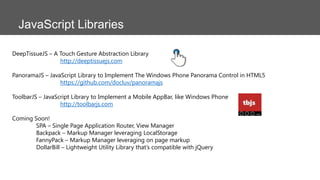 JavaScript Libraries
DeepTissueJS – A Touch Gesture Abstraction Library
http://deeptissuejs.com
PanoramaJS – JavaScript Library to Implement The Windows Phone Panorama Control in HTML5
https://github.com/docluv/panoramajs

ToolbarJS – JavaScript Library to Implement a Mobile AppBar, like Windows Phone
http://toolbarjs.com
Coming Soon!
SPA – Single Page Application Router, View Manager
Backpack – Markup Manager leveraging LocalStorage
FannyPack – Markup Manager leveraging on page markup
DollarBill – Lightweight Utility Library that’s compatible with jQuery

 