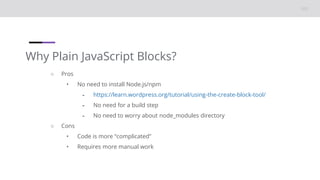 Why Plain JavaScript Blocks?
○ Pros
• No need to install Node.js/npm
⁃ https://learn.wordpress.org/tutorial/using-the-create-block-tool/
⁃ No need for a build step
⁃ No need to worry about node_modules directory
○ Cons
• Code is more “complicated”
• Requires more manual work
 