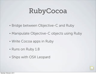 RubyCocoa
                •   Bridge between Objective-C and Ruby

                •   Manipulate Objective-C objects using Ruby

                •   Write Cocoa apps in Ruby

                •   Runs on Ruby 1.8

                •   Ships with OSX Leopard



Saturday, February 5, 2011
 