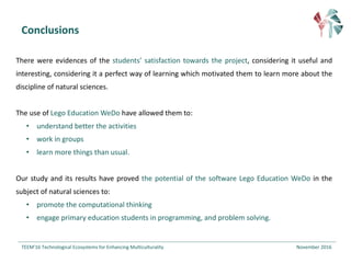 Conclusions
There were evidences of the students’ satisfaction towards the project, considering it useful and
interesting, considering it a perfect way of learning which motivated them to learn more about the
discipline of natural sciences.
The use of Lego Education WeDo have allowed them to:
• understand better the activities
• work in groups
• learn more things than usual.
Our study and its results have proved the potential of the software Lego Education WeDo in the
subject of natural sciences to:
• promote the computational thinking
• engage primary education students in programming, and problem solving.
TEEM'16	Technological Ecosystems for Enhancing Multiculturality November	2016		
 