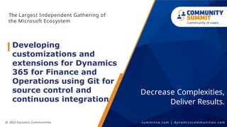 The Largest Independent Gathering of
the Microsoft Ecosystem
Decrease Complexities,
Deliver Results.
@ 2023 Dynamic Communities s u m m i t n a . c o m | d y n a m i c s c o m m u n i t i e s . c o m
Developing
customizations and
extensions for Dynamics
365 for Finance and
Operations using Git for
source control and
continuous integration
 