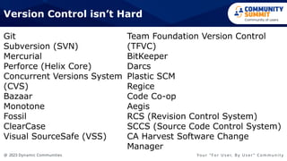 @ 2023 Dynamic Communities Yo u r “ F o r U s e r, B y U s e r ” C o m m u n i t y
Git
Subversion (SVN)
Mercurial
Perforce (Helix Core)
Concurrent Versions System
(CVS)
Bazaar
Monotone
Fossil
ClearCase
Visual SourceSafe (VSS)
Version Control isn’t Hard
Team Foundation Version Control
(TFVC)
BitKeeper
Darcs
Plastic SCM
Regice
Code Co-op
Aegis
RCS (Revision Control System)
SCCS (Source Code Control System)
CA Harvest Software Change
Manager
 