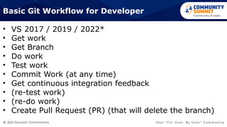 @ 2023 Dynamic Communities Yo u r “ F o r U s e r, B y U s e r ” C o m m u n i t y
• VS 2017 / 2019 / 2022*
• Get work
• Get Branch
• Do work
• Test work
• Commit Work (at any time)
• Get continuous integration feedback
• (re-test work)
• (re-do work)
• Create Pull Request (PR) (that will delete the branch)
Basic Git Workflow for Developer
 