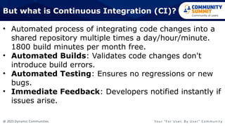 @ 2023 Dynamic Communities Yo u r “ F o r U s e r, B y U s e r ” C o m m u n i t y
But what is Continuous Integration (CI)?
• Automated process of integrating code changes into a
shared repository multiple times a day/hour/minute.
1800 build minutes per month free.
• Automated Builds: Validates code changes don't
introduce build errors.
• Automated Testing: Ensures no regressions or new
bugs.
• Immediate Feedback: Developers notified instantly if
issues arise.
 