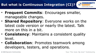@ 2023 Dynamic Communities Yo u r “ F o r U s e r, B y U s e r ” C o m m u n i t y
But what is Continuous Integration (CI)?
• Frequent Commits: Encourages smaller,
manageable changes.
• Shared Repository: Everyone works on the
latest code version or nearly the latest. Talk
more on this in a bit.
• Consistency: Maintains a consistent quality
level.
• Collaboration: Promotes teamwork among
developers, testers, and operations.
 