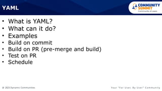 @ 2023 Dynamic Communities Yo u r “ F o r U s e r, B y U s e r ” C o m m u n i t y
• What is YAML?
• What can it do?
• Examples
• Build on commit
• Build on PR (pre-merge and build)
• Test on PR
• Schedule
YAML
 