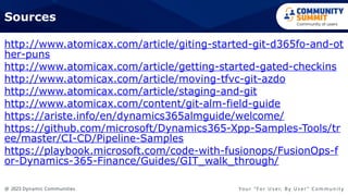 @ 2023 Dynamic Communities Yo u r “ F o r U s e r, B y U s e r ” C o m m u n i t y
Sources
http://www.atomicax.com/article/giting-started-git-d365fo-and-ot
her-puns
http://www.atomicax.com/article/getting-started-gated-checkins
http://www.atomicax.com/article/moving-tfvc-git-azdo
http://www.atomicax.com/article/staging-and-git
http://www.atomicax.com/content/git-alm-field-guide
https://ariste.info/en/dynamics365almguide/welcome/
https://github.com/microsoft/Dynamics365-Xpp-Samples-Tools/tr
ee/master/CI-CD/Pipeline-Samples
https://playbook.microsoft.com/code-with-fusionops/FusionOps-f
or-Dynamics-365-Finance/Guides/GIT_walk_through/
 