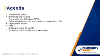 Agenda
@ 2023 Dynamic Communities | “For Users, By Users”
• Introduction to Git
• Branching and Merging
• Yes, we have to talk about TFVC
• Definition and importance of continuous integration (CI)
• Deployment options
• YAML
• Shifting to using Git and CI
• Versioning customizations and extensions
 