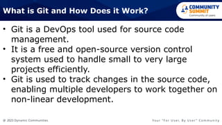 @ 2023 Dynamic Communities Yo u r “ F o r U s e r, B y U s e r ” C o m m u n i t y
• Git is a DevOps tool used for source code
management.
• It is a free and open-source version control
system used to handle small to very large
projects efficiently.
• Git is used to track changes in the source code,
enabling multiple developers to work together on
non-linear development.
What is Git and How Does it Work?
 