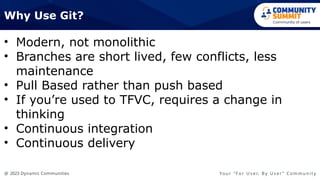 @ 2023 Dynamic Communities Yo u r “ F o r U s e r, B y U s e r ” C o m m u n i t y
• Modern, not monolithic
• Branches are short lived, few conflicts, less
maintenance
• Pull Based rather than push based
• If you’re used to TFVC, requires a change in
thinking
• Continuous integration
• Continuous delivery
Why Use Git?
 