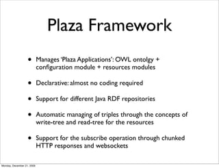 Plaza Framework
                   •        Manages ‘Plaza Applications’: OWL ontolgy +
                            conﬁguration module + resources modules

                   •        Declarative: almost no coding required

                   •        Support for different Java RDF repositories

                   •        Automatic managing of triples through the concepts of
                            write-tree and read-tree for the resources

                   •        Support for the subscribe operation through chunked
                            HTTP responses and websockets

Monday, December 21, 2009
 