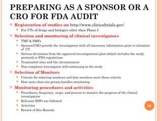 PREPARING AS A SPONSOR OR A
CRO FOR FDA AUDIT
 Registration of studies on http://www.clinicaltrials.gov/
 For CTs of drugs and biologics other than Phase-I
 Selection and monitoring of clinical investigators
 TMF & SMFs
 Sponsor/CRO provide the investigators with all necessary information prior to initiation
of CT
 Serious deviations from the approved investigational plan (which includes the study
protocol) or FDA regulations
 Terminated sites and the circumstances
 Non-compliant investigator still continuing in the study
 Selection of Monitors
 Criteria for selecting monitors and how monitors meet those criteria
 How more than one person handles monitoring
 Monitoring procedures and activities
 Procedures, frequency, scope, and process to monitor the progress of the clinical
investigation
 Relevant SOPs are followed
 Activities
 Review of Site Records
28
 