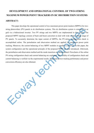 DEVELOPMENT AND OPERATIONAL CONTROL OF TWO-STRING
MAXIMUM POWER POINT TRACKERS IN DC DISTRIBUTION SYSTEMS
ABSTRACT:
This paper develops the operational control of two maximum power point trackers (MPPTs) for twostring photovoltaic (PV) panels in dc distribution systems. This dc distribution system is connected to ac
grid via a bidirectional inverter. Two PV strings and two MPPTs are implemented in this system. The
proposed MPPT topology consists of buck and boost converters to deal with wide output voltage range of
PV panels. To accurately determine the input current of MPPTs, the PV-string configuration check is
accomplished online. The perturbation and observation method are applied for maximum power point
tracking. Moreover, the current balancing of two MPPT modules in parallel is achieved. In this paper, the
system configuration and the operational principle of the proposed MPPT are first introduced. Afterward,
the perturbation and observation method and the mode transition are demonstrated. Flowcharts of the online
PV-string configuration check and current balancing are explained. The validity of configuration check and
current balancing is verified via the experimental results. Maximum power tracking performance and power
conversion efficiency are also obtained.

 