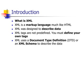 Introduction







What is XML
XML is a markup language much like HTML
XML was designed to describe data
XML tags are not predefined. You must define your
own tags
XML uses a Document Type Definition (DTD) or
an XML Schema to describe the data

 