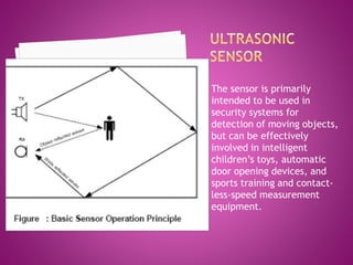 The sensor is primarily
intended to be used in
security systems for
detection of moving objects,
but can be effectively
involved in intelligent
children’s toys, automatic
door opening devices, and
sports training and contact-
less-speed measurement
equipment.
 
