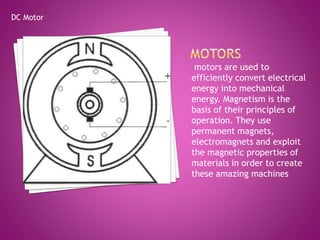 motors are used to
efficiently convert electrical
energy into mechanical
energy. Magnetism is the
basis of their principles of
operation. They use
permanent magnets,
electromagnets and exploit
the magnetic properties of
materials in order to create
these amazing machines
DC Motor
 