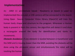 Implementation:
Obstacle Avoidance: If any obstacle is located between a marathoner and
the MSR and is moving slower than the MSR, avoiding the obstacle will be
done using the ultrasonic sensor and simultaneously the robot will be
tracking the human.
An ARM 11 architecture based Raspberry pi board is used to
implemented the concept, a USB camera will be connected to the board.
Using Open Source Computer Vision library (OpenCV) will train the
human body shape and structure to the program. Whenever a Human
body is present in from the camera, the algorithm will detect it and draw
a rectangular around the body for identification and starts its
movements.
 