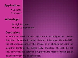 Applications:
Conclusion:
Advantages:
 Security
 Industry
 High Accuracy
 Easy to implement
A marathoner service robotic system will be designed for human
detection . When the intruder is in front of the sensor than the MSR,
the MSR does not consider the intruder as an obstacle but using the
algorithm identifies the human body. Therefore, the MSR did not
show any avoidance behavior. By applying the modified technique an
advanced system will be developed.
 