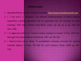 References:
1. MarathonWorld. (2012). [Online]. Available: http://www.marathonworld.com
2. I. J. Cox and S. L. Hingorani, “An efficient implementation of Reid’s multiple
hypothesis tracking algorithm and its evaluation for the purpose of visual
tracking,” IEEE Trans. Pattern Anal.Mach. Intell., vol. 18, no. 2, pp. 138–150,
Feb. 1996.
3. J. K. Aggarwal and Q. Cai, “Human motion analysis: A review,” in Proc. IEEE Proc.
Nonrigid Articulated Motion Workshop, 1997, pp. 90–102.
4. J. MacCormick and A. Blake, “A probabilistic exclusion principle for tracking
multiple objects,” in Proc. 7th IEEE Int. Conf. Comput. Vision, 1999, pp. 572–
578.
 
